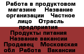 Работа в продуктовом магазине. › Название организации ­ Частное лицо › Отрасль предприятия ­ Продукты питания › Название вакансии ­ Продавец - Московская обл. Работа » Вакансии   